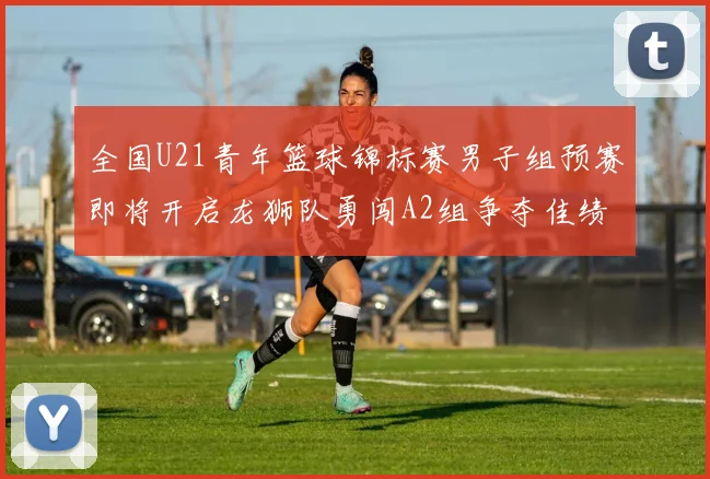 全国U21青年篮球锦标赛男子组预赛即将开启龙狮队勇闯A2组争夺佳绩