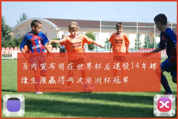 马内宣布将在世界杯后退役14年辉煌生涯赢得两次非洲杯冠军