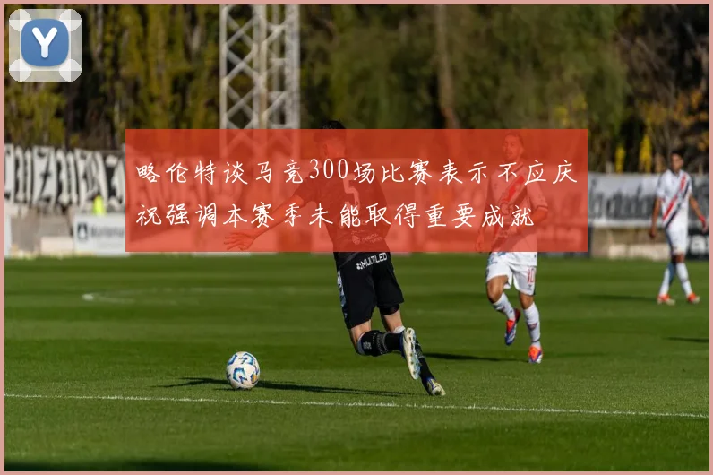 略伦特谈马竞300场比赛表示不应庆祝强调本赛季未能取得重要成就