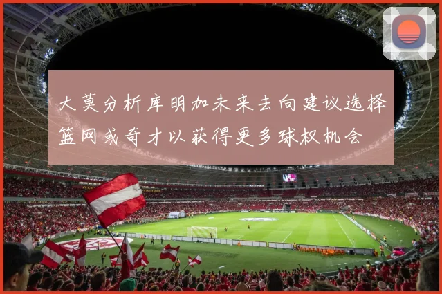 大莫分析库明加未来去向建议选择篮网或奇才以获得更多球权机会