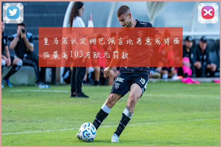 皇马若认定姆巴佩言论恶意或将面临最高103万欧元罚款