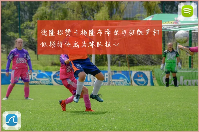 德隆称赞卡梅隆布泽尔与班凯罗相似期待他成为球队核心