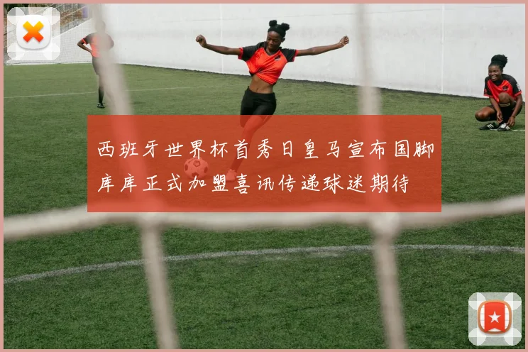 西班牙世界杯首秀日皇马宣布国脚库库正式加盟喜讯传递球迷期待
