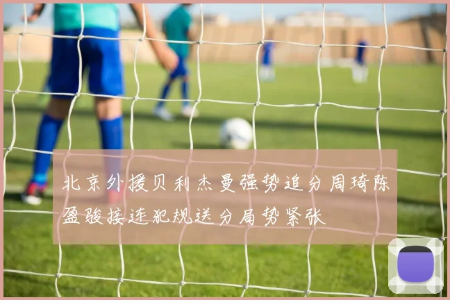北京外援贝利杰曼强势追分周琦陈盈骏接连犯规送分局势紧张