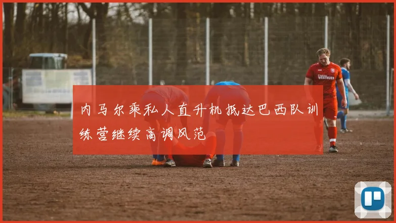 内马尔乘私人直升机抵达巴西队训练营继续高调风范