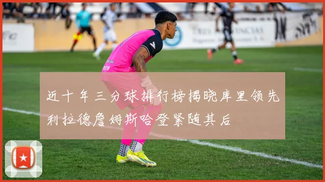 近十年三分球排行榜揭晓库里领先利拉德詹姆斯哈登紧随其后