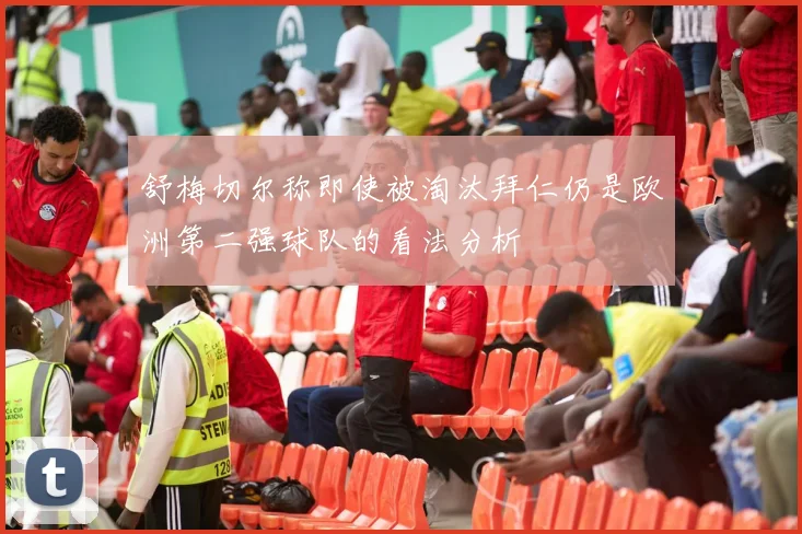 舒梅切尔称即使被淘汰拜仁仍是欧洲第二强球队的看法分析